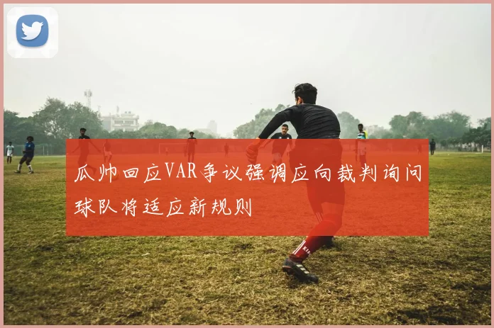 瓜帅回应VAR争议强调应向裁判询问球队将适应新规则