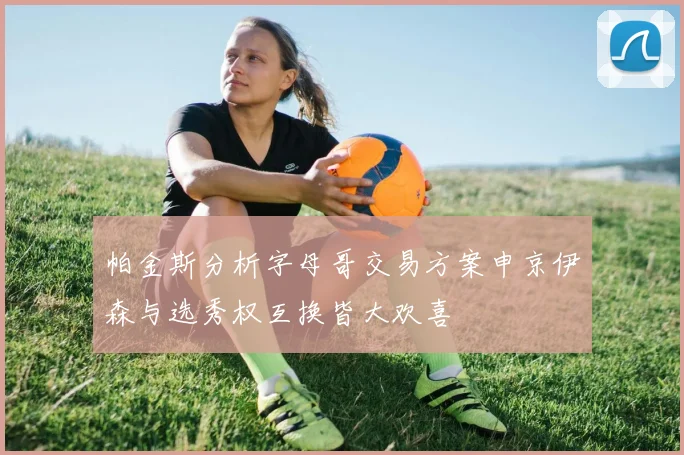 帕金斯分析字母哥交易方案申京伊森与选秀权互换皆大欢喜