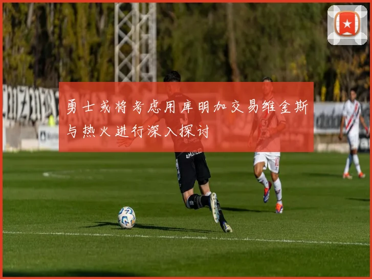 勇士或将考虑用库明加交易维金斯与热火进行深入探讨