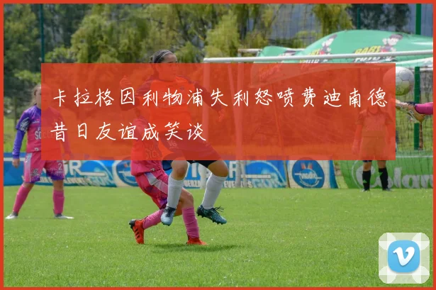 卡拉格因利物浦失利怒喷费迪南德昔日友谊成笑谈