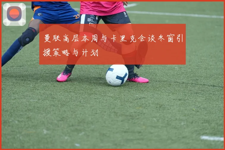 曼联高层本周与卡里克会谈冬窗引援策略与计划
