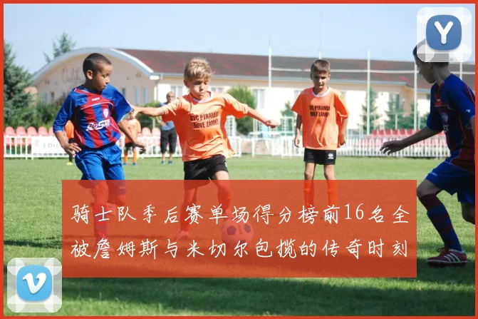 骑士队季后赛单场得分榜前16名全被詹姆斯与米切尔包揽的传奇时刻