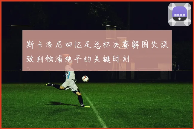 斯卡洛尼回忆足总杯决赛解围失误致利物浦绝平的关键时刻