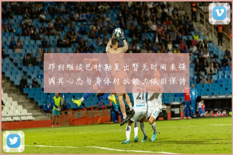 邓利维谈巴特勒复出暂无时间表强调其心态与身体对抗能力依旧保持