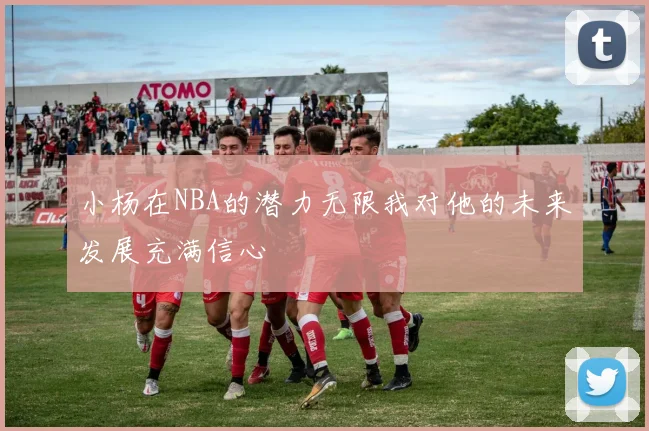 小杨在NBA的潜力无限我对他的未来发展充满信心