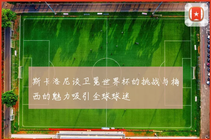 斯卡洛尼谈卫冕世界杯的挑战与梅西的魅力吸引全球球迷