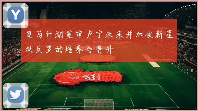 皇马计划重审卢宁未来并加快新星纳瓦罗的培养与晋升