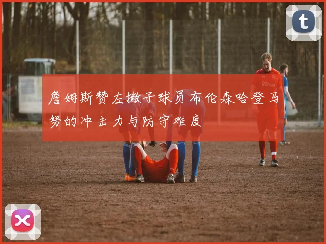 詹姆斯赞左撇子球员布伦森哈登马努的冲击力与防守难度