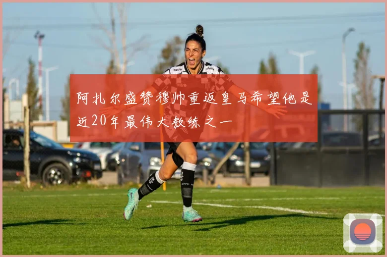 阿扎尔盛赞穆帅重返皇马希望他是近20年最伟大教练之一
